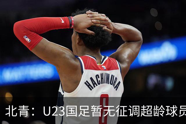 北青：U23国足暂无征调超龄球员计划，不排除以全适龄参加亚运会