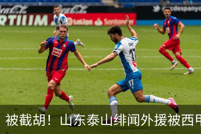 被截胡！山东泰山绯闻外援被西甲豪门争抢，夏窗换外援计划再次泡汤